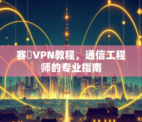 赛飈VPN教程,通信工程师的专业指南 赛飈VPN教程,通信工程师的专业指南
